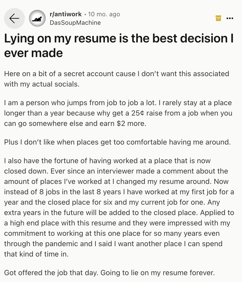 document - rantiwork 10 mo. ago DasSoupMachine Lying on my resume is the best decision I ever made Here on a bit of a secret account cause I don't want this associated with my actual socials. I am a person who jumps from job to job a lot. I rarely stay at